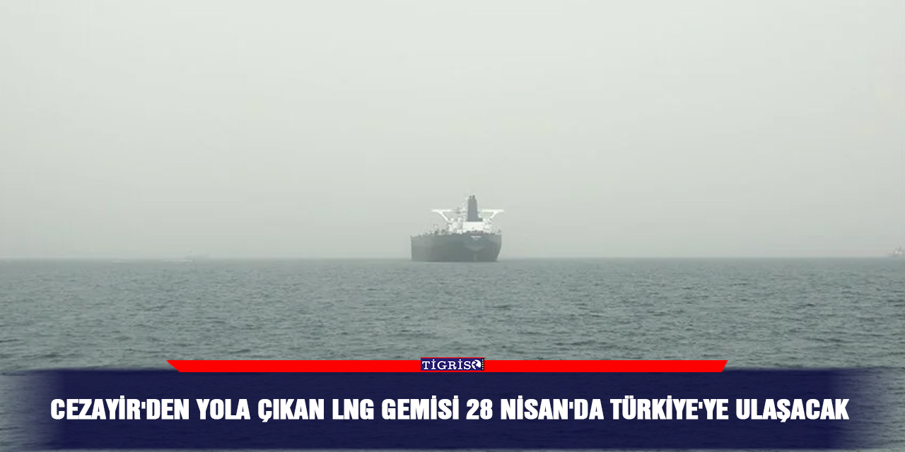 Cezayir'den yola çıkan LNG gemisi 28 Nisan'da Türkiye'ye ulaşacak