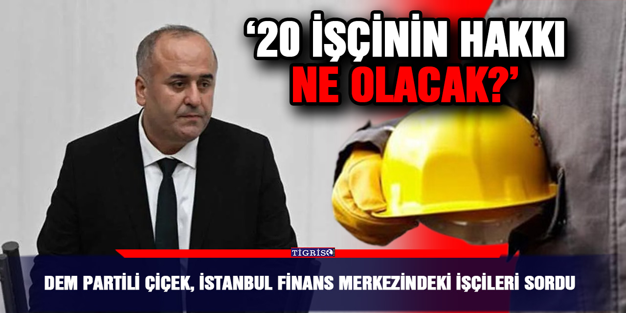 DEM Partili Çiçek, İstanbul Finans Merkezindeki işçileri sordu;  ‘20 işçinin hakkı ne olacak?’