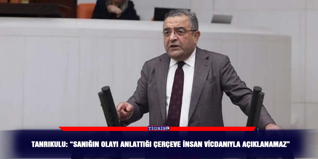 Tanrıkulu: “Sanığın olayı anlattığı çerçeve insan vicdanıyla açıklanamaz”