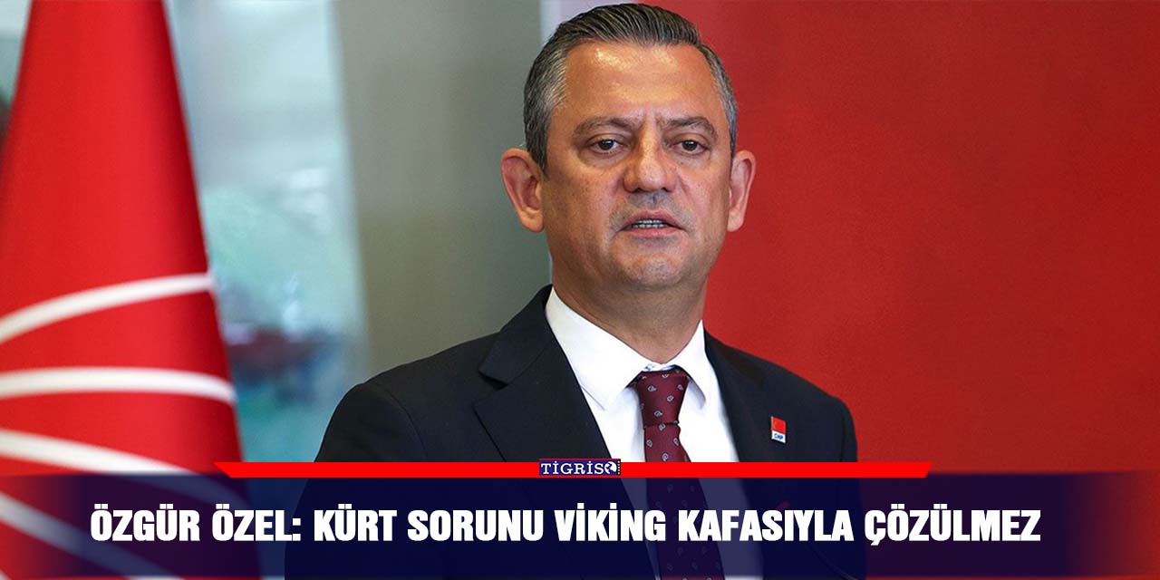 Özgür Özel: Kürt sorunu Viking kafasıyla çözülmez