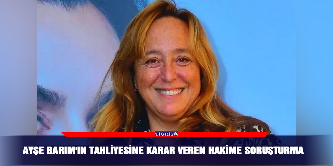 Ayşe Barım'ın tahliyesine karar veren Hakime soruşturma