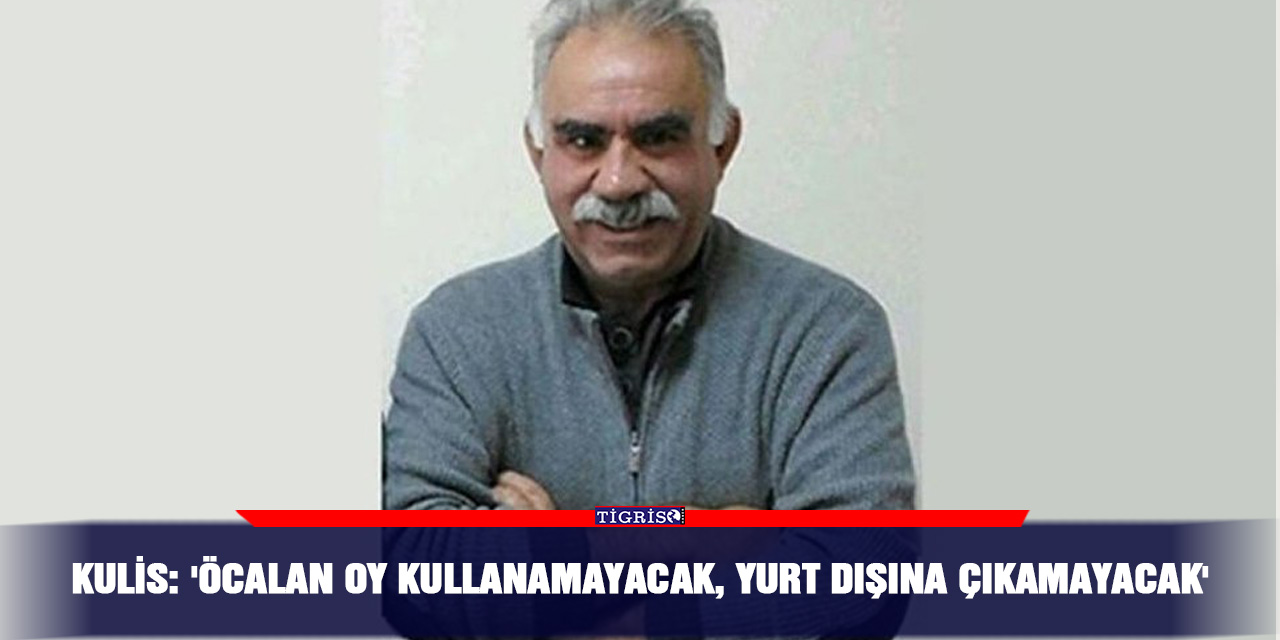 Kulis: 'Öcalan oy kullanamayacak, yurt dışına çıkamayacak'