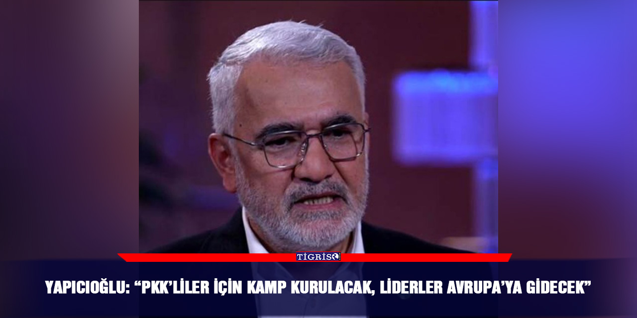 Yapıcıoğlu: “PKK’liler için kamp kurulacak, liderler Avrupa’ya gidecek”